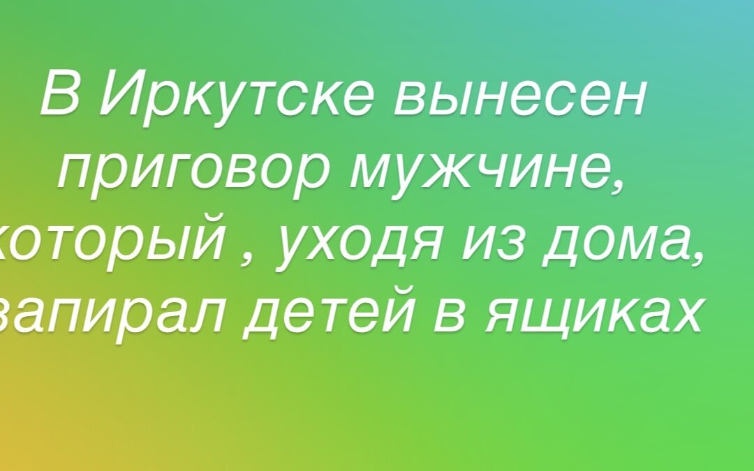 В Иркутске вынесен приговор мужчине, который , уходя из дома, запирал детей в ящиках