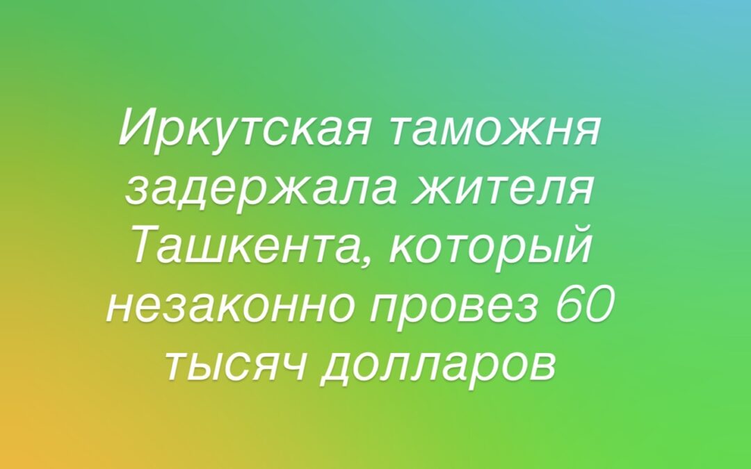 На таможне в Иркутске задержали жителя Ташкента за незаконный ввоз 60 тысяч долларов